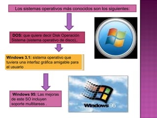 Los sistemas operativos más conocidos son los siguientes: DOS:  que quiere decir Disk Operación Sistema (sistema operativo de disco),. Windows 3.1:  sistema operativo que tuviera una interfaz gráfica amigable para el usuario Windows 95:  Las mejoras de este SO incluyen soporte multitareas . 