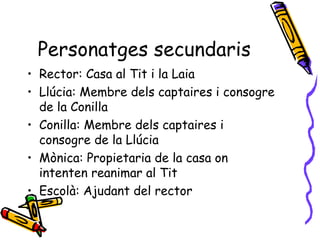 Personatges secundaris Rector: Casa al Tit i la Laia Llúcia: Membre dels captaires i consogre de la Conilla Conilla: Membre dels captaires i consogre de la Llúcia  Mònica: Propietaria de la casa on intenten reanimar al Tit Escolà: Ajudant del rector 
