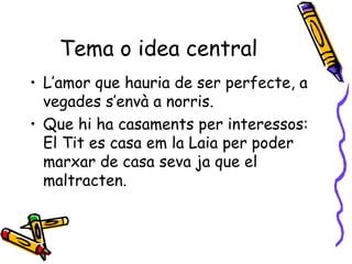 Tema o idea central L’amor que hauria de ser perfecte, a vegades s’envà a norris. Que hi ha casaments per interessos: El Tit es casa em la Laia per poder marxar de casa seva ja que el maltracten. 