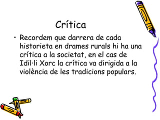Crítica  Recordem que darrera de cada historieta en drames rurals hi ha una crítica a la societat, en el cas de Idil·li Xorc la crítica va dirigida a la violència de les tradicions populars. 