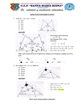 PROF.JULIOCESARSUÁREZCARRANZA
EJERCICIOSDESARROLADOS
1. Hallar 𝐵𝐶 + 𝐶𝐷 si 𝐶𝐻 = 14,4𝑚.
a) 14m
b) 15m
c) 16m
d) 17m
e) 18m
SOLUCIÓN
- Del triángulo ACE tenemos:
𝛼 + 𝜃 = 45
- Del triángulo CHE y AHC
tenemos:
𝛼 =
37
2
𝑦 𝜃 =
53
2
- 4𝑎 = 3𝑏 = 14,4 → 𝑎 = 3,6 ; 𝑏 = 4,8
- 2𝑘 = 5𝑎 → 𝑘 = 9 ; 3𝑚 = 5𝑏 → 𝑚 = 8
- 𝐵𝐶 + 𝐶𝐷 = 9 + 8 = 17
Nota: como observamos en el ejercicio se utilizaron los triángulos notables de 37/2 y
53/2
2. En la figura 𝑃𝑄 = 15 𝑐𝑚, hallar 𝑅𝑆
a) 12 cm
b) 16 cm
c) 18 cm
d) 20 cm
e) 15cm
SOLUCIÓN
- 2(2𝛼 + 5) + 𝛼 = 90 → 𝛼 = 16
- 3𝑘 = 15 → 𝑘 = 5
- 4𝑘 = 5𝑚 → 𝑚 = 4
- 4𝑚 = 4(4) = 16 = 𝑅𝑆
4a 3b
k m
3a 4b
3k 15
37/2
m
3m 53/2
k
2k
 