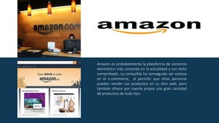 Amazon es probablemente la plataforma de comercio
electrónico más conocida en la actualidad y con éxito
comprobado. La compañía ha conseguido ser exitosa
en el e-commerce, al permitir que otras personas
puedan vender sus productos en su sitio web, pero
también ofrece por cuenta propia una gran cantidad
de productos de todo tipo.
 