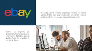 Es un sitio web de comercio electrónico, conocido por ofrecer
subastas de toda clase de productos. Aquí también las personas
pueden registrarse y vender sus productos directamente.
Incluye un programa de
protección al comprador que es
una muestra de lo bien que se
pueden hacer las cosas con el
servicio al cliente.
 