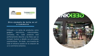 O t r o e j e m p l o d e é x i t o e n e l
e - c o m m e r c e
Enfocado a la venta de productos como
gadgets, electrónica, coleccionables,
camisetas, etc. Cada producto está
perfectamente descrito y las fotos que se
incluyen ilustran a detalle sus principales
características. Sin duda, una muestra de
todo el esfuerzo puesto en la creación de
un e-commerce atractivo.
 