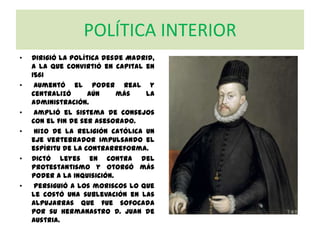 POLÍTICA INTERIOR
• Dirigió la política desde Madrid,
a la que convirtió en capital en
1561
• Aumentó el poder real y
centralizó aún más la
Administración.
• Amplió el sistema de Consejos
con el fin de ser asesorado.
• Hizo de la religión católica un
eje vertebrador impulsando el
espíritu de la Contrarreforma.
• Dictó leyes en contra del
protestantismo y otorgó más
poder a la Inquisición.
• Persiguió a los moriscos lo que
le costó una sublevación en las
Alpujarras que fue sofocada
por su hermanastro D. Juan de
Austria.
 
