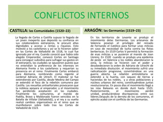 CONFLICTOS INTERNOS
CASTILLA: las Comunidades (1520–22)
La llegada de Carlos a Castilla supuso la llegada de
un joven inexperto que depositó su confianza en
sus colaboradores extranjeros, le procuró altas
dignidades y acceso a rentas y riquezas. Esto
molestó a los castellanos y así se lo hicieron saber
en las Cortes de Valladolid de 1518, lo cual fue
ignorado por el rey. Cuando conoció que había sido
elegido Emperardor, convocó Cortes en Santiago
para conseguir subsidios para sufragar sus gastos en
el extranjero, las ciudades se opusieron puesto que
no entendían la preferencia de los intereses en
Alemania frente a los castellanos y requerían su
presencia en el reino. Finalmente Carlos embarcó
para Alemania, nombrando como regente al
cardenal Adriano de Utrech. El malestar se fue
extendiendo por Castilla, desde Medina del Campo
se extendió el foco de la rebelión comunera por
Castilla. Las revueltas antiseñoriales provocaron que
la nobleza apoyara al emperador, y el movimiento
fue perdiendo aceptación en las ciudades.
Finalmente los comuneros, al mando de
Padilla, Bravo y Maldonado fueron vencidos en la
Batalla de Villalar (Valladolid)), y el rey a su vuelta
realizó cambios organizativos en el reino que se
manifestaron sobre todo tras las Cortes de
Valladolid de 1523.
ARAGÓN: las Germanías (1519–23)
En los territorios de Levante se produjo el
movimiento delas Germanías. Los artesanos de
Valencia poseían el privilegio del reinado
de Fernando el Católico para formar unas milicias
en caso de necesidad de lucha contra las flotas
berberiscas. En 1519 Carlos V permitió la formación
de esas milicias y se pusieron al mando de Joan
Llorenç. En 1520 cuando se produjo una epidemia
de peste en Valencia y los nobles abandonaron la
zona, la milicias se hicieron con el poder y
desobedecieron la orden de Adriano de Utrecht de
su inmediata disolución. el movimiento sufrió una
radicalización progresiva, convirtiéndose en una
guerra abierta. La rebelión antinobiliaria se
extendió a la huerta, con saqueo de tierras y
haciendas de los nobles, y a otras poblaciones y
núcleos urbanos del reino, constituyéndose juntas
revolucionarias. En pocos días el movimiento llegó a
las islas Baleares en donde duró hasta 1523.
Posteriormente, el movimiento perdió
unidad, produciéndose discrepancias entre sus
líderes.Después de la derrota de los comuneros, el
ejército acabó con el conflicto de las Germanías.
 