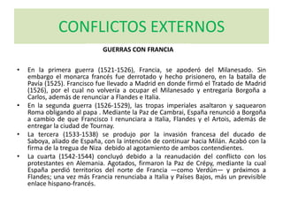 CONFLICTOS EXTERNOS
• En la primera guerra (1521-1526), Francia, se apoderó del Milanesado. Sin
embargo el monarca francés fue derrotado y hecho prisionero, en la batalla de
Pavía (1525). Francisco fue llevado a Madrid en donde firmó el Tratado de Madrid
(1526), por el cual no volvería a ocupar el Milanesado y entregaría Borgoña a
Carlos, además de renunciar a Flandes e Italia.
• En la segunda guerra (1526-1529), las tropas imperiales asaltaron y saquearon
Roma obligando al papa . Mediante la Paz de Cambrai, España renunció a Borgoña
a cambio de que Francisco I renunciara a Italia, Flandes y el Artois, además de
entregar la ciudad de Tournay.
• La tercera (1533-1538) se produjo por la invasión francesa del ducado de
Saboya, aliado de España, con la intención de continuar hacia Milán. Acabó con la
firma de la tregua de Niza debido al agotamiento de ambos contendientes.
• La cuarta (1542-1544) concluyó debido a la reanudación del conflicto con los
protestantes en Alemania. Agotados, firmaron la Paz de Crépy, mediante la cual
España perdió territorios del norte de Francia —como Verdún— y próximos a
Flandes; una vez más Francia renunciaba a Italia y Países Bajos, más un previsible
enlace hispano-francés.
GUERRAS CON FRANCIA
 