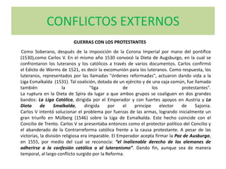 CONFLICTOS EXTERNOS
Como Soberano, después de la imposición de la Corona Imperial por mano del pontífice
(1530),como Carlos V. En el mismo año 1530 convocó la Dieta de Augsburgo, en la cual se
confrontaron los luteranos y los católicos a través de varios documentos. Carlos confirmó
el Edicto de Worms de 1521, es decir la excomunión para los luteranos. Como respuesta, los
luteranos, representados por las llamadas "órdenes reformadas", actuaron dando vida a la
Liga Esmalkalda (1531). Tal coalición, dotada de un ejército y de una caja común, fue llamada
también la "liga de los protestantes".
La ruptura en la Dieta de Spira da lugar a que ambos grupos se coaliguen en dos grandes
bandos: La Liga Católica, dirigida por el Emperador y con fuertes apoyos en Austria y La
Dieta de Smalkalda, dirigida por el principe elector de Sajonia.
Carlos V intentó solucionar el problema por fuerzas de las armas, logrando inicialmente un
gran triunfo en Mülberg (1546) sobre la Liga de Esmalkalda. Este hecho coincide con el
Concilio de Trento. Carlos V se presentaba entonces como el protector político del Concilio y
el abanderado de la Contrarreforma católica frente a la causa protestante. A pesar de las
victorias, la división religiosa era imparable. El Emperador acepta firmar la Paz de Ausburgo,
en 1555, por medio del cual se reconocía: “el inalienable derecho de los alemanes de
adherirse a la confesión católica o al luteranismo”. Dando fin, aunque sea de manera
temporal, al largo conflicto surgido por la Reforma.
GUERRAS CON LOS PROTESTANTES
 