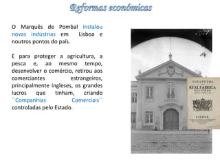 O Marquês de Pombal instalou 
novas indústrias em Lisboa e 
noutros pontos do país. 
E para proteger a agricultura, a 
pesca e, ao mesmo tempo, 
desenvolver o comércio, retirou aos 
comerciantes estrangeiros, 
principalmente ingleses, os grandes 
lucros que tinham, criando 
``Companhias Comerciais´´ 
controladas pelo Estado. 
 