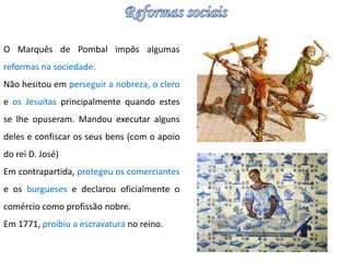 O Marquês de Pombal impôs algumas 
reformas na sociedade. 
Não hesitou em perseguir a nobreza, o clero 
e os Jesuítas principalmente quando estes 
se lhe opuseram. Mandou executar alguns 
deles e confiscar os seus bens (com o apoio 
do rei D. José) 
Em contrapartida, protegeu os comerciantes 
e os burgueses e declarou oficialmente o 
comércio como profissão nobre. 
Em 1771, proibiu a escravatura no reino. 
 