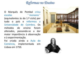 O Marquês de Pombal criou 
escolas ```menores´´ 
(equivalentes às do 1.º ciclo) por 
tudo o país e reformou a 
Universidade de Coimbra. Os 
métodos de ensino foram 
alterados, passando-se a dar 
maior importância à observação 
e à experimentação. 
Foi criada ainda a Aula do 
Comércio, implementada em 
Lisboa em 1759. 
