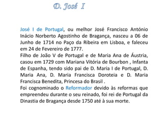 José I de Portugal, ou melhor José Francisco António 
Inácio Norberto Agostinho de Bragança, nasceu a 06 de 
Junho de 1714 no Paço da Ribeira em Lisboa, e faleceu 
em 24 de Fevereiro de 1777. 
Filho de João V de Portugal e de Maria Ana de Áustria, 
casou em 1729 com Mariana Vitória de Bourbon , Infanta 
de Espanha, tendo sido pai de D. Maria I de Portugal, D. 
Maria Ana, D. Maria Francisca Doroteia e D. Maria 
Francisca Benedita, Princesa do Brasil . 
Foi cognominado o Reformador devido às reformas que 
empreendeu durante o seu reinado, foi rei de Portugal da 
Dinastia de Bragança desde 1750 até à sua morte. 
 