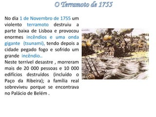 No dia 1 de Novembro de 1755 um 
violento terramoto destruiu a 
parte baixa de Lisboa e provocou 
enormes incêndios e uma onda 
gigante (tsunami), tendo depois a 
cidade pegado fogo e sofrido um 
grande incêndio.. 
Neste terrível desastre , morreram 
mais de 20 000 pessoas e 10 000 
edifícios destruídos (incluído o 
Paço da Ribeira); a família real 
sobreviveu porque se encontrava 
no Palácio de Belém . 
 