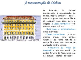 O Marquês de Pombal 
acompanhou a reconstrução de 
Lisboa. Decidiu arrasar a ``Baixa´´, 
que era a parte mais destruída, e 
aí construir uma zona nova e 
arejada - a Lisboa Pombalina - com 
características próprias: 
- Ruas largas e perpendiculares 
umas às outras; 
- Casas harmoniosas todas da 
mesma altura, com bonitas 
varandas de ferro forjado e 
construídos com um sistema de 
protecção contra sismos; 
- Construção da Praça do 
Comércio – construída no sítio do 
antigo Terreiro do Paço, onde iam 
dar as ruas `` nobres´´ da cidade 
 