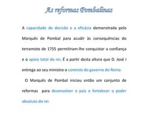 A capacidade de decisão e a eficácia demonstrada pelo 
Marquês de Pombal para acudir às consequências do 
terramoto de 1755 permitiram-lhe conquistar a confiança 
e o apoio total do rei. É a partir desta altura que D. José I 
entrega ao seu ministro o controlo do governo do Reino. 
O Marquês de Pombal iniciou então um conjunto de 
reformas para desenvolver o país e fortalecer o poder 
absoluto do rei. 
 