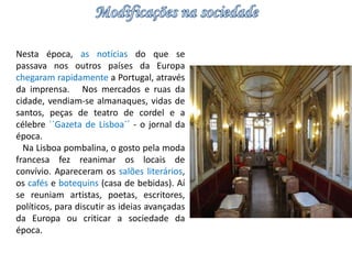Nesta época, as notícias do que se 
passava nos outros países da Europa 
chegaram rapidamente a Portugal, através 
da imprensa. Nos mercados e ruas da 
cidade, vendiam-se almanaques, vidas de 
santos, peças de teatro de cordel e a 
célebre ``Gazeta de Lisboa´´ - o jornal da 
época. 
Na Lisboa pombalina, o gosto pela moda 
francesa fez reanimar os locais de 
convívio. Apareceram os salões literários, 
os cafés e botequins (casa de bebidas). Aí 
se reuniam artistas, poetas, escritores, 
políticos, para discutir as ideias avançadas 
da Europa ou criticar a sociedade da 
época. 
 