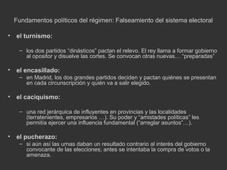 Fundamentos políticos del régimen: Falseamiento del sistema electoral
•

el turnismo:
– los dos partidos “dinásticos” pactan el relevo. El rey llama a formar gobierno
al opositor y disuelve las cortes. Se convocan otras nuevas… “preparadas”

•

el encasillado:
– en Madrid, los dos grandes partidos deciden y pactan quiénes se presentan
en cada circunscripción y quién va a salir elegido.

•

el caciquismo:
– una red jerárquica de influyentes en provincias y las localidades
(terratenientes, empresarios …). Su poder y “amistades políticas” les
permitía ejercer una influencia fundamental (“arreglar asuntos”…).

•

el pucherazo:
– si aún así las urnas daban un resultado contrario al interés del gobierno
convocante de las elecciones; antes se intentaba la compra de votos o la
amenaza.

 