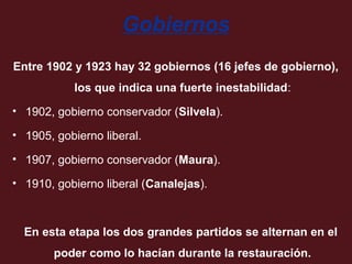 Gobiernos
Entre 1902 y 1923 hay 32 gobiernos (16 jefes de gobierno),
los que indica una fuerte inestabilidad:
• 1902, gobierno conservador (Silvela).
• 1905, gobierno liberal.
• 1907, gobierno conservador (Maura).
• 1910, gobierno liberal (Canalejas).

En esta etapa los dos grandes partidos se alternan en el
poder como lo hacían durante la restauración.

 