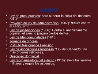 Leyes
• Ley de presupuestos: para superar la crisis del desastre
del 98.
• Proyecto de ley de administración (1907): Maura contra
el caciquismo.
• Ley de jurisdicciones (1906): Contra el antimilitarismo
popular, el ejército juzgará ciertos delitos.
• Ley de Mancomunidades (1913).
• Jornada de 8 horas.
• Instituto Nacional de Previsión.
• Ley de asociaciones religiosas “Ley del Candado”: no
más órdenes religiosas.
• Descanso dominical.
• Ley reorganizadora del ejército (1918): eleva los salarios
militares y regula los ascensos.

 