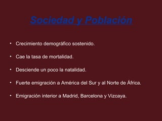 Sociedad y Población
• Crecimiento demográfico sostenido.
• Cae la tasa de mortalidad.
• Desciende un poco la natalidad.
• Fuerte emigración a América del Sur y al Norte de África.
• Emigración interior a Madrid, Barcelona y Vizcaya.

 
