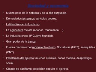 Sociedad y economía
• Mucho peso de la nobleza y de la alta burguesía.
• Demasiados jornaleros agrícolas pobres.
• Latifundismo-minifundismo.
• La agricultura mejora (abonos, maquinaria …).
• La industria crece (Iª Guerra Mundial).
• Gran poder de la banca.
• Fuerza creciente del movimiento obrero: Socialistas (UGT), anarquistas
(CNT).
• Problemas del ejército: muchos oficiales, pocos medios, desprestigio
social.
• Oleada de pacifismo: oposición popular al ejército.

 