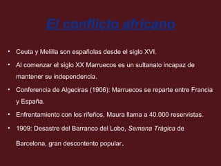 El conflicto africano
• Ceuta y Melilla son españolas desde el siglo XVI.
• Al comenzar el siglo XX Marruecos es un sultanato incapaz de
mantener su independencia.
• Conferencia de Algeciras (1906): Marruecos se reparte entre Francia
y España.
• Enfrentamiento con los rifeños, Maura llama a 40.000 reservistas.
• 1909: Desastre del Barranco del Lobo, Semana Trágica de
Barcelona, gran descontento popular.

 