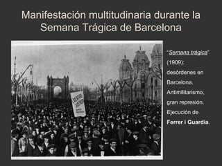 Manifestación multitudinaria durante la
Semana Trágica de Barcelona
“Semana trágica”
(1909):
desórdenes en
Barcelona.
Antimilitarismo,
gran represión.
Ejecución de
Ferrer i Guardia.

 