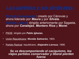 Los partidos y los sindicatos
• Partido Conservador: creado por Cánovas y
ahora liderado por Maura y por Silvela.
• Partido Liberal: dirigido anteriomente por Sagasta,
ahora por Canalejas, Montero Ríos y Moret.
• PSOE: dirigido por Pablo Iglesias.
• Unión Republicana: Nicolás Salmerón, 1903.
• Partido Radical: republicano, Alejandro Lerroux, 1906.

Se va descomponiendo el caciquismo, los
viejos partidos conservador y liberal pierden
fuerza

 