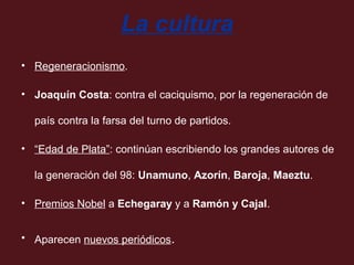 La cultura
• Regeneracionismo.
• Joaquín Costa: contra el caciquismo, por la regeneración de
país contra la farsa del turno de partidos.
• “Edad de Plata”: continúan escribiendo los grandes autores de
la generación del 98: Unamuno, Azorín, Baroja, Maeztu.
• Premios Nobel a Echegaray y a Ramón y Cajal.
• Aparecen nuevos periódicos.

 
