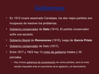 Gobiernos
• En 1912 muere asesinado Canalejas, los dos viejos partidos son
incapaces de resolver los problemas.
• Gobierno conservador de Dato (1913). El partido conservador
sufre una escisión.
• Gobierno liberal de Romanones (1915), luego de García Prieto.
• Gobierno conservador de Dato (1917).
• Entre 1917 y 1923 hay 13 crisis de gobierno totales y 30
parciales.
– Hay incluso gobiernos de concentración de varios partidos, pero la crisis
resulta imparable ante el crecimiento de la agitación y el descontento.

 