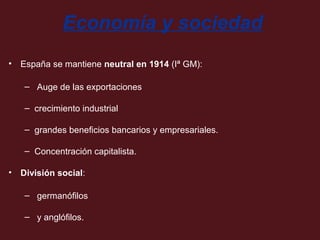 Economía y sociedad
• España se mantiene neutral en 1914 (Iª GM):
– Auge de las exportaciones
– crecimiento industrial
– grandes beneficios bancarios y empresariales.
– Concentración capitalista.
• División social:
– germanófilos
– y anglófilos.

 