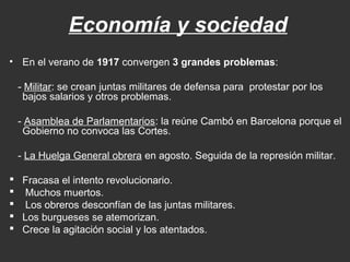 Economía y sociedad
• En el verano de 1917 convergen 3 grandes problemas:
- Militar: se crean juntas militares de defensa para protestar por los
bajos salarios y otros problemas.
- Asamblea de Parlamentarios: la reúne Cambó en Barcelona porque el
Gobierno no convoca las Cortes.
- La Huelga General obrera en agosto. Seguida de la represión militar.
 Fracasa el intento revolucionario.
 Muchos muertos.
 Los obreros desconfían de las juntas militares.
 Los burgueses se atemorizan.
 Crece la agitación social y los atentados.

 