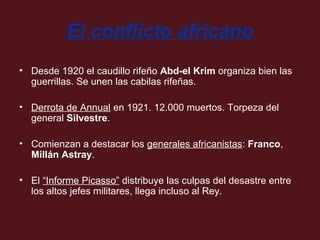El conflicto africano
• Desde 1920 el caudillo rifeño Abd-el Krim organiza bien las
guerrillas. Se unen las cabilas rifeñas.
• Derrota de Annual en 1921. 12.000 muertos. Torpeza del
general Silvestre.
• Comienzan a destacar los generales africanistas: Franco,
Millán Astray.
• El “Informe Picasso” distribuye las culpas del desastre entre
los altos jefes militares, llega incluso al Rey.

 