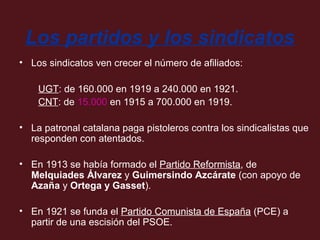 Los partidos y los sindicatos
• Los sindicatos ven crecer el número de afiliados:
UGT: de 160.000 en 1919 a 240.000 en 1921.
CNT: de 15.000 en 1915 a 700.000 en 1919.
• La patronal catalana paga pistoleros contra los sindicalistas que
responden con atentados.
• En 1913 se había formado el Partido Reformista, de
Melquiades Álvarez y Guimersindo Azcárate (con apoyo de
Azaña y Ortega y Gasset).
• En 1921 se funda el Partido Comunista de España (PCE) a
partir de una escisión del PSOE.

 