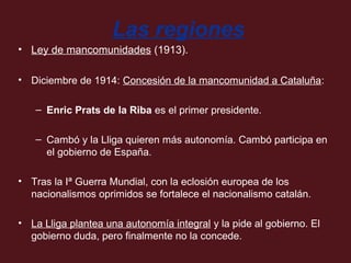 Las regiones
• Ley de mancomunidades (1913).
• Diciembre de 1914: Concesión de la mancomunidad a Cataluña:
– Enric Prats de la Riba es el primer presidente.
– Cambó y la Lliga quieren más autonomía. Cambó participa en
el gobierno de España.
• Tras la Iª Guerra Mundial, con la eclosión europea de los
nacionalismos oprimidos se fortalece el nacionalismo catalán.
• La Lliga plantea una autonomía integral y la pide al gobierno. El
gobierno duda, pero finalmente no la concede.

 