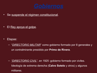 Gobiernos
• Se suspende el régimen constitucional.

• El Rey apoya el golpe.

• Etapas:
– “DIRECTORIO MILITAR” como gobierno formado por 8 generales y
un contralmirante presidido por Primo de Rivera.

– “DIRECTORIO CIVIL”, en 1925 :gobierno formado por civiles.
Ideología de extrema derecha (Calvo Sotelo y otros) y algunos
militares.

 