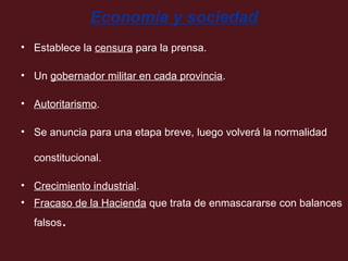 Economía y sociedad
• Establece la censura para la prensa.
• Un gobernador militar en cada provincia.
• Autoritarismo.
• Se anuncia para una etapa breve, luego volverá la normalidad
constitucional.
• Crecimiento industrial.
• Fracaso de la Hacienda que trata de enmascararse con balances
falsos

.

 
