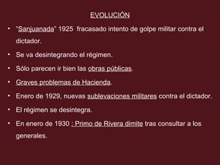 EVOLUCIÓN
• “Sanjuanada” 1925 fracasado intento de golpe militar contra el
dictador.
• Se va desintegrando el régimen.
• Sólo parecen ir bien las obras públicas.
• Graves problemas de Hacienda.
• Enero de 1929, nuevas sublevaciones militares contra el dictador.
• El régimen se desintegra.
• En enero de 1930 : Primo de Rivera dimite tras consultar a los
generales.

 