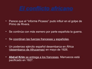 El conflicto africano
• Parece que el “informe Picasso” pudo influir en el golpe de
Primo de Rivera.
• Se continúa con más esmero por parte española la guerra.
• Se coordinan las fuerzas francesas y españolas.
• Un poderoso ejército español desembarca en África
(desembarco de Alhucemas) en mayo de 1926.
• Abd-el Krim se entrega a los franceses. Marruecos está
pacificado en 1927.

 