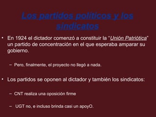 Los partidos políticos y los
sindicatos
• En 1924 el dictador comenzó a constituir la “Unión Patriótica”
un partido de concentración en el que esperaba amparar su
gobierno.
– Pero, finalmente, el proyecto no llegó a nada.

• Los partidos se oponen al dictador y también los sindicatos:
– CNT realiza una oposición firme
– UGT no, e incluso brinda casi un apoyO.

 