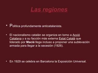 Las regiones
• Política profundamente anticatalanista.
• El nacionalismo catalán se organiza en torno a Acció
Catalana y a su facción más externa Estat Catalá que
liderado por Maciá llega incluso a proponer una sublevación
armada para llegar a la secesión (1926).

• En 1929 se celebra en Barcelona la Exposición Universal.

 