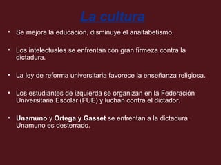 La cultura
• Se mejora la educación, disminuye el analfabetismo.
• Los intelectuales se enfrentan con gran firmeza contra la
dictadura.
• La ley de reforma universitaria favorece la enseñanza religiosa.
• Los estudiantes de izquierda se organizan en la Federación
Universitaria Escolar (FUE) y luchan contra el dictador.
• Unamuno y Ortega y Gasset se enfrentan a la dictadura.
Unamuno es desterrado.

 