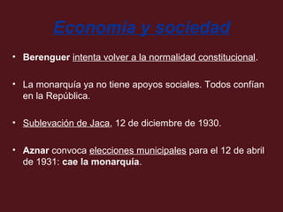 Economía y sociedad
• Berenguer intenta volver a la normalidad constitucional.
• La monarquía ya no tiene apoyos sociales. Todos confían
en la República.
• Sublevación de Jaca, 12 de diciembre de 1930.
• Aznar convoca elecciones municipales para el 12 de abril
de 1931: cae la monarquía.

 