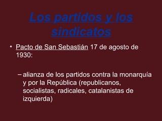 Los partidos y los
sindicatos
• Pacto de San Sebastián 17 de agosto de
1930:
– alianza de los partidos contra la monarquía
y por la República (republicanos,
socialistas, radicales, catalanistas de
izquierda)

 