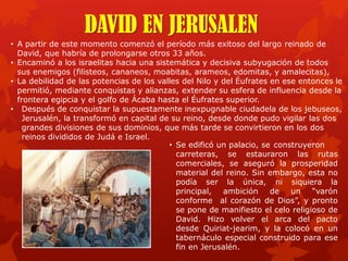 DAVID EN JERUSALEN
• A partir de este momento comenzó el período más exitoso del largo reinado de
David, que habría de prolongarse otros 33 años.
• Encaminó a los israelitas hacia una sistemática y decisiva subyugación de todos
sus enemigos (filisteos, cananeos, moabitas, arameos, edomitas, y amalecitas),
• La debilidad de las potencias de los valles del Nilo y del Éufrates en ese entonces le
permitió, mediante conquistas y alianzas, extender su esfera de influencia desde la
frontera egipcia y el golfo de Ácaba hasta el Éufrates superior.
• Después de conquistar la supuestamente inexpugnable ciudadela de los jebuseos,
Jerusalén, la transformó en capital de su reino, desde donde pudo vigilar las dos
grandes divisiones de sus dominios, que más tarde se convirtieron en los dos
reinos divididos de Judá e Israel.
• Se edificó un palacio, se construyeron
carreteras, se estauraron las rutas
comerciales, se aseguró la prosperidad
material del reino. Sin embargo, esta no
podía ser la única, ni siquiera la
principal, ambición de un “varón
conforme al corazón de Dios”, y pronto
se pone de manifiesto el celo religioso de
David. Hizo volver el arca del pacto
desde Quiriat-jearim, y la colocó en un
tabernáculo especial construido para ese
fin en Jerusalén.
 