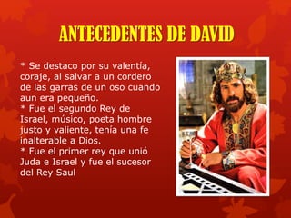 * Se destaco por su valentía,
coraje, al salvar a un cordero
de las garras de un oso cuando
aun era pequeño.
* Fue el segundo Rey de
Israel, músico, poeta hombre
justo y valiente, tenía una fe
inalterable a Dios.
* Fue el primer rey que unió
Juda e Israel y fue el sucesor
del Rey Saul
ANTECEDENTES DE DAVID
 