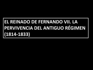 EL REINADO DE FERNANDO VII. LA
PERVIVENCIA DEL ANTIGUO RÉGIMEN
(1814-1833)
 