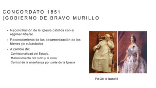 • Reconciliación de la Iglesia católica con el
régimen liberal.
• Reconocimiento de las desamortización de los
bienes ya subastados
• A cambio de:
Confesionalidad del Estado.
Mantenimiento del culto y el clero
Control de la enseñanza por parte de la Iglesia
C O N C O R D AT O 1 8 5 1
( G O B I E R N O D E B R AV O M U R I L L O
Pio XII e Isabel II
 