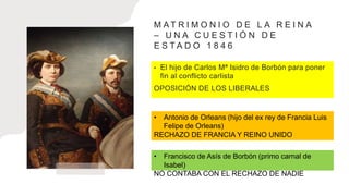 M A T R I M O N I O D E L A R E I N A
– U N A C U E S T I Ó N D E
E S T A D O 1 8 4 6
• El hijo de Carlos Mª Isidro de Borbón para poner
fin al conflicto carlista
OPOSICIÓN DE LOS LIBERALES
• Antonio de Orleans (hijo del ex rey de Francia Luis
Felipe de Orleans)
RECHAZO DE FRANCIA Y REINO UNIDO
• Francisco de Asís de Borbón (primo carnal de
Isabel)
NO CONTABA CON EL RECHAZO DE NADIE
 