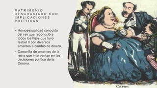M A T R I M O N I O
D E S G R A C I A D O C O N
I M P L I C A C I O N E S
P O L Í T I C A S
• Homosexualidad conocida
del rey que reconoció a
todos los hijos que tuvo
Isabel II con diversos
amantes a cambio de dinero.
• Camarilla de amantes de la
reina que intervenían en las
decisiones política de la
Corona.
 